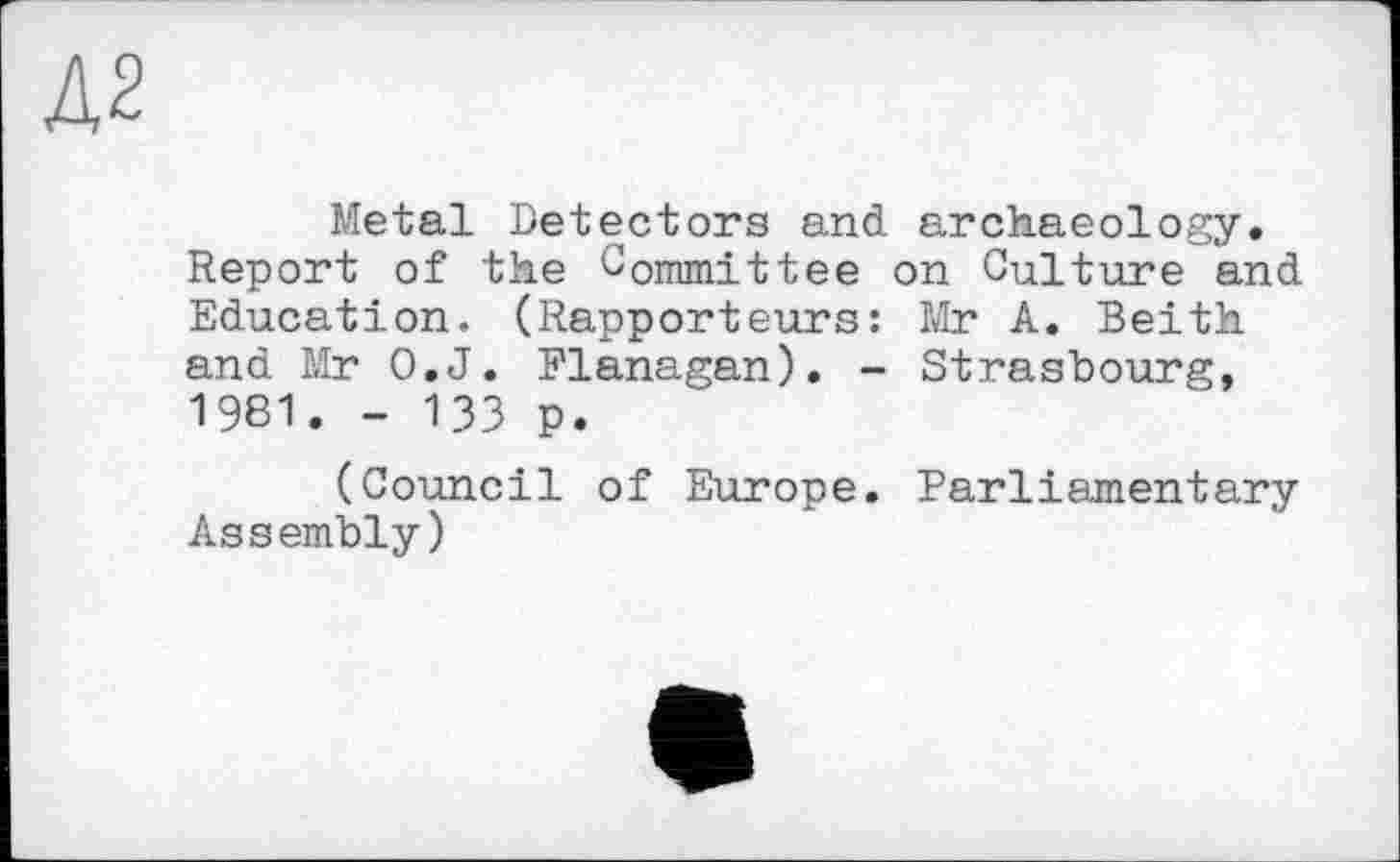 ﻿Д2
Metal Detectors and archaeology. Report of the Committee on Culture and Education. (Rapporteurs: Mr A. Beith and Mr O.J. Flanagan). - Strasbourg, 1961. - 133 p.
(Council of Europe. Parliamentary Assembly)